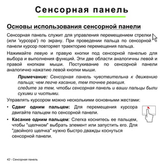 42 - Сенсорная панель 
Сенсорная панель 
Основы использования сенсорной панелиСенсорная панель служит для управления перемещением стрелки (или 'курсора') по экрану. При проведении пальца по сенсорной панели курсор повторяет траекторию перемещения пальца. 
Нажимайте левую и правую кнопки под сенсорной панелью для выбора и выполнения функций. Эти две области аналогичны левой и правой кнопкам мыши. Постукивание по сенсорной панели аналогично нажатию левой кнопки мыши. 
Примечание: Сенсорная панель чувствительна к движению 
пальца; чем легче касание, тем точнее реакция. 
следите за тем, чтобы сенсорная панель и ваши пальцы были 
сухими и чистыми. 
Управлять курсором можно несколькими основными жестами: 
• Сдвиг одним пальцем: Для перемещения курсора 
двигайте пальцем по сенсорной панели. 
• Касание одним пальцем: Слегка коснитесь ее пальцем, 
чтобы "щелчком" выбрать элемент или запустить его. Для 
"двойного щелчка" нужно быстро дважды коснуться 
сенсорной панели. 
 
