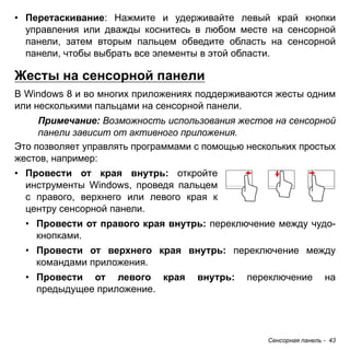 Сенсорная панель - 43 
• Перетаскивание: Нажмите и удерживайте левый край кнопки 
управления или дважды коснитесь в любом месте на сенсорной 
панели, затем вторым пальцем обведите область на сенсорной 
панели, чтобы выбрать все элементы в этой области. 
Жесты на сенсорной панели 
В Windows 8 и во многих приложениях поддерживаются жесты одним или несколькими пальцами на сенсорной панели. 
Примечание: Возможность использования жестов на сенсорной 
панели зависит от активного приложения. 
Это позволяет управлять программами с помощью нескольких простых жестов, например: 
• Провести от края внутрь: откройте 
инструменты Windows, проведя пальцем 
с правого, верхнего или левого края к 
центру сенсорной панели. 
• Провести от правого края внутрь: переключение между чудо- 
кнопками. 
• Провести от верхнего края внутрь: переключение между 
командами приложения. 
• Провести от левого края внутрь: переключение на 
предыдущее приложение. 
 