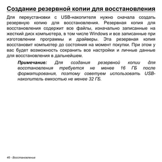 46 - Восстановление 
Создание резервной копии для восстановления 
Для переустановки с USB-накопителя нужно сначала создать резервную копию для восстановления. Резервная копия для восстановления содержит все файлы, изначально записанные на жесткий диск компьютера, в том числе Windows и все записанные при изготовлении программы и драйверы. Эта резервная копия восстановит компьютер до состояния на момент покупки. При этом у вас будет возможность сохранить все настройки и личные данные для восстановления в дальнейшем. 
Примечание: Для создания резервной копии для 
восстановления требуется не менее 16 ГБ после 
форматирования, поэтому советуем использовать USB- 
накопитель емкостью не менее 32 ГБ. 
 