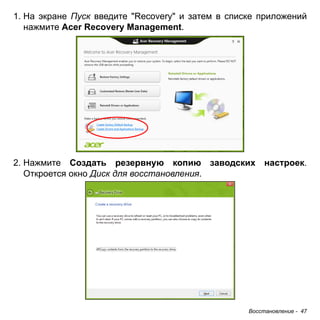 Восстановление - 47 
1. На экране Пуск введите "Recovery" и затем в списке приложений 
нажмите Acer Recovery Management. 
2. Нажмите Создать резервную копию заводских настроек. 
Откроется окно Диск для восстановления. 
 
