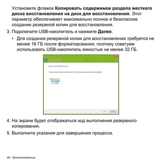 48 - Восстановление 
Установите флажок Копировать содержимое раздела жесткого 
диска восстановления на диск для восстановления. Этот 
параметр обеспечивает максимально полное и безопасное 
создание резервной копии для восстановления. 
3. Подключите USB-накопитель и нажмите Далее. 
• Для создания резервной копии для восстановления требуется не 
менее 16 ГБ после форматирования, поэтому советуем 
использовать USB-накопитель емкостью не менее 32 ГБ. 
4. На экране будет отображаться ход выполнения резервного 
копирования. 
5. Выполните указания для завершения процесса. 
 