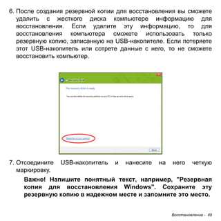 Восстановление - 49 
6. После создания резервной копии для восстановления вы сможете 
удалить с жесткого диска компьютере информацию для 
восстановления. Если удалите эту информацию, то для 
восстановления компьютера сможете использовать только 
резервную копию, записанную на USB-накопителе. Если потеряете 
этот USB-накопитель или сотрете данные с него, то не сможете 
восстановить компьютер. 
7. Отсоедините USB-накопитель и нанесите на него четкую 
маркировку. 
Важно! Напишите понятный текст, например, "Резервная 
копия для восстановления Windows". Сохраните эту 
резервную копию в надежном месте и запомните это место. 
 