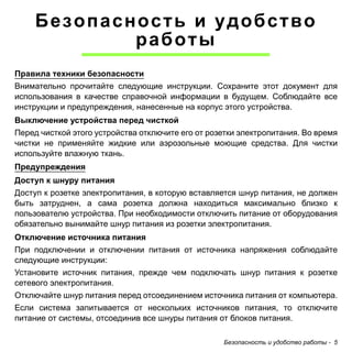 Безопасность и удобство работы - 5 
Безопасность и удобство 
работы 
Правила техники безопасности 
Внимательно прочитайте следующие инструкции. Сохраните этот документ для 
использования в качестве справочной информации в будущем. Соблюдайте все 
инструкции и предупреждения, нанесенные на корпус этого устройства. 
Выключение устройства перед чисткой 
Перед чисткой этого устройства отключите его от розетки электропитания. Во время 
чистки не применяйте жидкие или аэрозольные моющие средства. Для чистки 
используйте влажную ткань. 
Предупреждения 
Доступ к шнуру питания 
Доступ к розетке электропитания, в которую вставляется шнур питания, не должен 
быть затруднен, а сама розетка должна находиться максимально близко к 
пользователю устройства. При необходимости отключить питание от оборудования 
обязательно вынимайте шнур питания из розетки электропитания. 
Отключение источника питания 
При подключении и отключении питания от источника напряжения соблюдайте 
следующие инструкции: 
Установите источник питания, прежде чем подключать шнур питания к розетке 
сетевого электропитания. 
Отключайте шнур питания перед отсоединением источника питания от компьютера. 
Если система запитывается от нескольких источников питания, то отключите 
питание от системы, отсоединив все шнуры питания от блоков питания. 
 