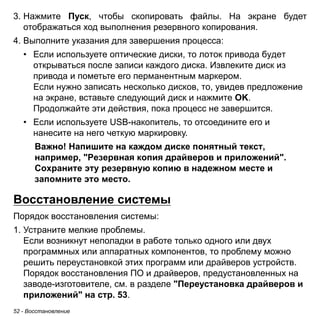 52 - Восстановление 
3. Нажмите Пуск, чтобы скопировать файлы. На экране будет 
отображаться ход выполнения резервного копирования. 
4. Выполните указания для завершения процесса: 
• Если используете оптические диски, то лоток привода будет 
открываться после записи каждого диска. Извлеките диск из 
привода и пометьте его перманентным маркером. 
Если нужно записать несколько дисков, то, увидев предложение 
на экране, вставьте следующий диск и нажмите OK. 
Продолжайте эти действия, пока процесс не завершится. 
• Если используете USB-накопитель, то отсоедините его и 
нанесите на него четкую маркировку. 
Важно! Напишите на каждом диске понятный текст, 
например, "Резервная копия драйверов и приложений". 
Сохраните эту резервную копию в надежном месте и 
запомните это место. 
Восстановление системы 
Порядок восстановления системы: 
1. Устраните мелкие проблемы. 
Если возникнут неполадки в работе только одного или двух 
программных или аппаратных компонентов, то проблему можно 
решить переустановкой этих программ или драйверов устройств. 
Порядок восстановления ПО и драйверов, предустановленных на 
заводе-изготовителе, см. в разделе "Переустановка драйверов и 
приложений" на стр. 53. 
 