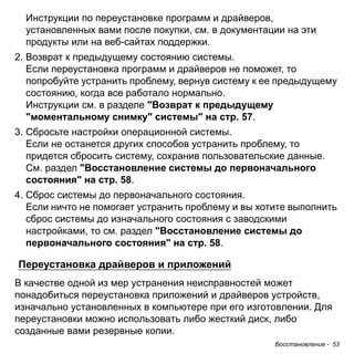 Восстановление - 53 
Инструкции по переустановке программ и драйверов, 
установленных вами после покупки, см. в документации на эти 
продукты или на веб-сайтах поддержки. 
2. Возврат к предыдущему состоянию системы. 
Если переустановка программ и драйверов не поможет, то 
попробуйте устранить проблему, вернув систему к ее предыдущему 
состоянию, когда все работало нормально. 
Инструкции см. в разделе "Возврат к предыдущему 
"моментальному снимку" системы" на стр. 57. 
3. Сбросьте настройки операционной системы. 
Если не останется других способов устранить проблему, то 
придется сбросить систему, сохранив пользовательские данные. 
См. раздел "Восстановление системы до первоначального 
состояния" на стр. 58. 
4. Сброс системы до первоначального состояния. 
Если ничто не помогает устранить проблему и вы хотите выполнить 
сброс системы до изначального состояния с заводскими 
настройками, то см. раздел "Восстановление системы до 
первоначального состояния" на стр. 58. 
Переустановка драйверов и приложений 
В качестве одной из мер устранения неисправностей может понадобиться переустановка приложений и драйверов устройств, изначально установленных в компьютере при его изготовлении. Для переустановки можно использовать либо жесткий диск, либо созданные вами резервные копии.  