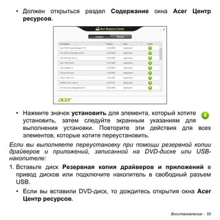 Восстановление - 55 
• Должен открыться раздел Содержание окна Acer Центр 
ресурсов. 
• Нажмите значок установить для элемента, который хотите 
установить, затем следуйте экранным указаниям для 
выполнения установки. Повторите эти действия для всех 
элементов, которые хотите переустановить. 
Если вы выполняете переустановку при помощи резервной копии 
драйверов и приложений, записанной на DVD-диске или USB- 
накопителе: 
1. Вставьте диск Резервная копия драйверов и приложений в 
привод дисков или подключите накопитель в свободный разъем 
USB. 
• Если вы вставили DVD-диск, то дождитесь открытия окна Acer 
Центр ресурсов. 
 