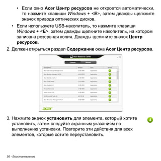 56 - Восстановление 
• Если окно Acer Центр ресурсов не откроется автоматически, 
то нажмите клавиши Windows + <E>, затем дважды щелкните 
значок привода оптических дисков. 
• Если используете USB-накопитель, то нажмите клавиши 
Windows + <E>, затем дважды щелкните накопитель, на котором 
записана резервная копия. Дважды щелкните значок Центр 
ресурсов. 
2. Должен открыться раздел Содержание окна Acer Центр ресурсов. 
3. Нажмите значок установить для элемента, который хотите 
установить, затем следуйте экранным указаниям по 
выполнению установки. Повторите эти действия для всех 
элементов, которые хотите переустановить. 
 