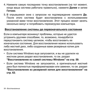 58 - Восстановление 
4. Нажмите самую последнюю точку восстановления (на тот момент, 
когда ваша система работала правильно), нажмите Далее и затем 
Готово. 
5. В отрывшемся окне с запросом на подтверждение нажмите Да. 
После этого система будет восстановлена с использованием 
указанной вами точки восстановления. Этот процесс может занять 
несколько минут и потребовать перезагрузки компьютера. 
Восстановление системы до первоначального состояния 
Если в компьютере возникнут проблемы, которые не удастся устранить другими способами, то, возможно, понадобится переустановить систему целиком, чтобы восстановить ее изначальное состояние. Для восстановления можно использовать либо жесткий диск, либо созданные вами резервные копии для восстановления. 
• Если система Windows еще запускается, и вы не удалили на 
жестком диске раздел восстановления, то см. раздел 
"Восстановление из самой системы Windows" на стр. 59. 
• Если система Windows не запускается, а оригинальный жесткий 
диск был полностью переформатирован или заменен, то см. раздел 
"Восстановление из резервной копии для восстановления" на 
стр. 63. 
 