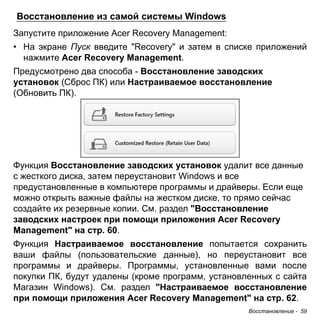 Восстановление - 59 
Восстановление из самой системы Windows 
Запустите приложение Acer Recovery Management: 
• На экране Пуск введите "Recovery" и затем в списке приложений 
нажмите Acer Recovery Management. 
Предусмотрено два способа - Восстановление заводских установок (Сброс ПК) или Настраиваемое восстановление (Обновить ПК). 
Функция Восстановление заводских установок удалит все данные с жесткого диска, затем переустановит Windows и все предустановленные в компьютере программы и драйверы. Если еще можно открыть важные файлы на жестком диске, то прямо сейчас создайте их резервные копии. См. раздел "Восстановление заводских настроек при помощи приложения Acer Recovery Management" на стр. 60. 
Функция Настраиваемое восстановление попытается сохранить ваши файлы (пользовательские данные), но переустановит все программы и драйверы. Программы, установленные вами после покупки ПК, будут удалены (кроме программ, установленных с сайта Магазин Windows). См. раздел "Настраиваемое восстановление при помощи приложения Acer Recovery Management" на стр. 62.  