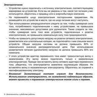 6 - Безопасность и удобство работы 
Электропитание 
- Устройство нужно подключать к источнику электропитания, соответствующему 
маркировке на устройстве. Если вы не уверены в том, какой тип питания у вас 
используется, обратитесь к продавцу или в энергосбытовую компанию. 
- Не пережимайте шнур электропитания посторонними предметами. Не 
размещайте это устройство в месте, где на шнур питания могут наступить. 
- При использовании элекроудлинителя следите за тем, чтобы суммарная сила 
тока, потребляемого подключенными к нему устройствами, не превышала 
значение, максимально допустимое для удлинителя. Также следите за тем, 
чтобы суммарная сила тока всех устройств, подключенных к розетке 
электропитания, не превышала номинальную силу тока предохранителя. 
- Чтобы не превысить допустимую нагрузку на розетки сетевого электропитания, 
разветвители или штепсельные колодки, не подключайте к ним слишком много 
устройств. Общая нагрузка системы не должна превышать 80% от 
номинального значения распределительной цепи. При использовании 
разветвителя питания (удлинителя) нагрузка не должна превышать 80% его 
номинала. 
- У этого устройства адаптер переменного тока имеет трехконтактную вилку с 
заземлением. Эту вилку можно подключать только к заземленным 
электророзеткам. Прежде чем вставлять вилку сетевого адаптера переменного 
тока, убедитесь, что электророзетка заземлена надлежащим образом. Не 
вставляйте вилку в незаземленную электророзетку. Обратитесь за справкой к 
квалифицированному электрику. 
- Внимание! Заземляющий контакт служит для безопасности. 
Использование электророзетки, не заземленной надлежащим образом, 
может привести к поражению электрическим током и/или к травме. 
 