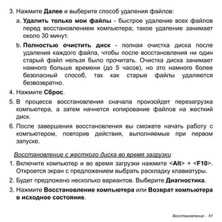 Восстановление - 61 
3. Нажмите Далее и выберите способ удаления файлов: 
a. Удалить только мои файлы - быстрое удаление всех файлов 
перед восстановлением компьютера; такое удаление занимает 
около 30 минут. 
b. Полностью очистить диск - полная очистка диска после 
удаления каждого файла, чтобы после восстановления ни один 
старый файл нельзя было прочитать. Очистка диска занимает 
намного больше времени (до 5 часов), но это намного более 
безопасный способ, так как старые файлы удаляются 
безвозвратно. 
4. Нажмите Сброс. 
5. В процессе восстановления сначала произойдет перезагрузка 
компьютера, а затем начнется копирование файлов на жесткий 
диск. 
6. После завершения восстановления вы сможете начать работу с 
компьютером, повторив действия, выполняемые при первом 
запуске. 
Восстановление с жесткого диска во время загрузки 
1. Включите компьютер и во время загрузки нажмите <Alt> + <F10>. 
Откроется экран с предложением выбрать раскладку клавиатуры. 
2. Будет предложено несколько вариантов. Выберите Диагностика. 
3. Нажмите Восстановление компьютера или Возврат компьютера 
в исходное состояние. 
 
