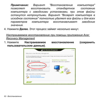 62 - Восстановление 
Примечание: Вариант "Восстановление компьютера" 
позволяет восстановить стандартное состояние 
компьютера с заводскими установками, при этом файлы 
останутся нетронутыми. Вариант "Возврат компьютера в 
исходное состояние" полностью удаляет все файлы и для всех 
параметров компьютера восстанавливает заводские 
значения. 
4. Нажмите Далее. Этот процесс займет несколько минут. 
Настраиваемое восстановление при помощи приложения Acer Recovery Management 
1. Нажмите Настраиваемое восстановление (сохранить 
пользовательские данные). 
 