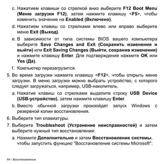 64 - Восстановление 
c. Нажатием клавиши со стрелкой вниз выберите F12 Boot Menu 
(Меню загрузки F12), затем нажмите клавишу <F5>, чтобы 
изменить значение на Enabled (Включено). 
d. Нажатием клавиш со стрелками влево или вправо выберите 
меню Exit (Выход). 
e. В зависимости от типа системы BIOS вашего компьютера 
выберите Save Changes and Exit (Сохранить изменения и 
выйти) или Exit Saving Changes (Выйти, сохранив изменения) 
и нажмите клавишу Enter. Для подтверждения нажмите OK или 
Yes (Да). 
f. Компьютер перезагрузится. 
5. Во время загрузки нажмите клавишу <F12>, чтобы открыть меню 
загрузки. В меню загрузки можно выбрать устройство, с которого 
следует загружаться, например, USB-накопитель. 
a. Нажатие клавиш со стрелками выделите строку USB Device 
(USB-устройство), затем нажмите клавишу Enter. 
b. Вместо обычной загрузки произойдет запуск Windows с 
резервной копии восстановления. 
6. Выберите тип клавиатуры. 
7. Выберите Troubleshoot (Устранение неисправностей) и затем 
выберите нужный тип восстановления: 
a. Нажмите Дополнительно и затем Восстановление системы, 
чтобы запустить функцию "Восстановление системы Microsoft": 
 