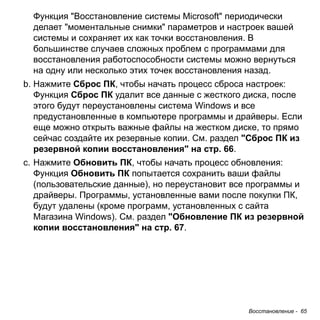 Восстановление - 65 
Функция "Восстановление системы Microsoft" периодически 
делает "моментальные снимки" параметров и настроек вашей 
системы и сохраняет их как точки восстановления. В 
большинстве случаев сложных проблем с программами для 
восстановления работоспособности системы можно вернуться 
на одну или несколько этих точек восстановления назад. 
b. Нажмите Сброс ПК, чтобы начать процесс сброса настроек: 
Функция Сброс ПК удалит все данные с жесткого диска, после 
этого будут переустановлены система Windows и все 
предустановленные в компьютере программы и драйверы. Если 
еще можно открыть важные файлы на жестком диске, то прямо 
сейчас создайте их резервные копии. См. раздел "Сброс ПК из 
резервной копии восстановления" на стр. 66. 
c. Нажмите Обновить ПК, чтобы начать процесс обновления: 
Функция Обновить ПК попытается сохранить ваши файлы 
(пользовательские данные), но переустановит все программы и 
драйверы. Программы, установленные вами после покупки ПК, 
будут удалены (кроме программ, установленных с сайта 
Магазина Windows). См. раздел "Обновление ПК из резервной 
копии восстановления" на стр. 67. 
 