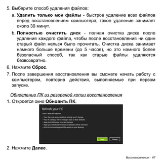 Восстановление - 67 
5. Выберите способ удаления файлов: 
a. Удалить только мои файлы - быстрое удаление всех файлов 
перед восстановлением компьютера; такое удаление занимает 
около 30 минут. 
b. Полностью очистить диск - полная очистка диска после 
удаления каждого файла, чтобы после восстановления ни один 
старый файл нельзя было прочитать. Очистка диска занимает 
намного больше времени (до 5 часов), но это намного более 
безопасный способ, так как старые файлы удаляются 
безвозвратно. 
6. Нажмите Сброс. 
7. После завершения восстановления вы сможете начать работу с 
компьютером, повторив действия, выполняемые при первом 
запуске. 
Обновление ПК из резервной копии восстановления 
1. Откроется окно Обновить ПК. 
2. Нажмите Далее. 
 