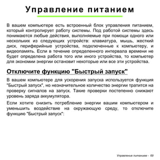 Управление питанием - 69 
Управление питанием 
В вашем компьютере есть встроенный блок управления питанием, который контролирует работу системы. Под работой системы здесь понимаются любые действия, выполняемые при помощи одного или нескольких из следующих устройств: клавиатура, мышь, жесткий диск, периферийные устройства, подключенные к компьютеру, и видеопамять. Если в течение определенного интервала времени не будет определена работа того или иного устройства, то компьютер для экономии энергии остановит некоторые или все эти устройства. 
Отключите функцию "Быстрый запуск" 
В вашем компьютере для ускорения запуска используется функция "Быстрый запуск", но незначительное количество энергии тратится на проверку сигналов на запуск. Такие проверки постепенно снижают уровень заряда аккумулятора. 
Если хотите снизить потребление энергии вашим компьютером и уменьшить воздействие на окружающую среду, то отключите функцию "Быстрый запуск":  
