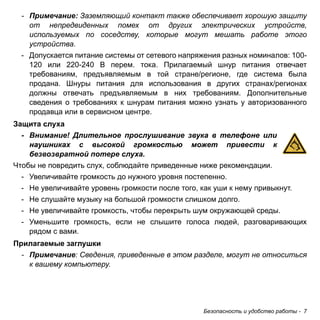 Безопасность и удобство работы - 7 
- Примечание: Заземляющий контакт также обеспечивает хорошую защиту 
от непредвиденных помех от других электрических устройств, 
используемых по соседству, которые могут мешать работе этого 
устройства. 
- Допускается питание системы от сетевого напряжения разных номиналов: 100- 
120 или 220-240 В перем. тока. Прилагаемый шнур питания отвечает 
требованиям, предъявляемым в той стране/регионе, где система была 
продана. Шнуры питания для использования в других странах/регионах 
должны отвечать предъявляемым в них требованиям. Дополнительные 
сведения о требованиях к шнурам питания можно узнать у авторизованного 
продавца или в сервисном центре. 
Защита слуха 
- Внимание! Длительное прослушивание звука в телефоне или 
наушниках с высокой громкостью может привести к 
безвозвратной потере слуха. 
Чтобы не повредить слух, соблюдайте приведенные ниже рекомендации. 
- Увеличивайте громкость до нужного уровня постепенно. 
- Не увеличивайте уровень громкости после того, как уши к нему привыкнут. 
- Не слушайте музыку на большой громкости слишком долго. 
- Не увеличивайте громкость, чтобы перекрыть шум окружающей среды. 
- Уменьшите громкость, если не слышите голоса людей, разговаривающих 
рядом с вами. 
Прилагаемые заглушки 
- Примечание: Сведения, приведенные в этом разделе, могут не относиться 
к вашему компьютеру. 
 
