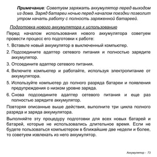 Аккумулятор - 73 
Примечание: Советуем заряжать аккумулятор перед выходом 
из дома. Заряд батареи ночью перед началом поездки позволит 
утром начать работу с полность заряженной батареей. 
Подготовка нового аккумулятора к использованию 
Перед началом использования нового аккумулятора советуем провести процесс его подготовки к работе: 
1. Вставьте новый аккумулятор в выключенный компьютер. 
2. Подсоедините адаптер сетевого питания и полностью зарядите 
аккумулятор. 
3. Отсоедините адаптер сетевого питания. 
4. Включите компьютер и работайте, используя электропитание от 
аккумулятора. 
5. Используйте компьютер до полного разряда батареи и появления 
предупреждения о низком уровне заряда. 
6. Снова подсоедините адаптер сетевого питания и еще раз 
полностью зарядите аккумулятор. 
Повторяя описанные выше действия, выполните три цикла полного разряда и заряда аккумулятора. 
Выполняйте эту процедуру подготовки для всех новых батарей и батарей, которые не использовались длительное время. Если не будете пользоваться компьютером в ближайшие две недели и более, то советуем извлекать из него аккумулятор.  