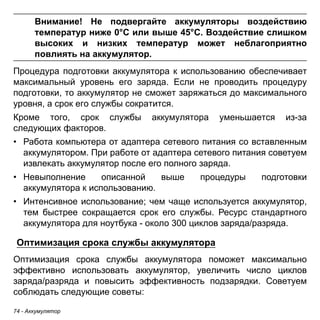 74 - Аккумулятор 
Внимание! Не подвергайте аккумуляторы воздействию 
температур ниже 0°C или выше 45°C. Воздействие слишком 
высоких и низких температур может неблагоприятно 
повлиять на аккумулятор. 
Процедура подготовки аккумулятора к использованию обеспечивает максимальный уровень его заряда. Если не проводить процедуру подготовки, то аккумулятор не сможет заряжаться до максимального уровня, а срок его службы сократится. 
Кроме того, срок службы аккумулятора уменьшается из-за следующих факторов. 
• Работа компьютера от адаптера сетевого питания со вставленным 
аккумулятором. При работе от адаптера сетевого питания советуем 
извлекать аккумулятор после его полного заряда. 
• Невыполнение описанной выше процедуры подготовки 
аккумулятора к использованию. 
• Интенсивное использование; чем чаще используется аккумулятор, 
тем быстрее сокращается срок его службы. Ресурс стандартного 
аккумулятора для ноутбука - около 300 циклов заряда/разряда. 
Оптимизация срока службы аккумулятора 
Оптимизация срока службы аккумулятора поможет максимально эффективно использовать аккумулятор, увеличить число циклов заряда/разряда и повысить эффективность подзарядки. Советуем соблюдать следующие советы:  