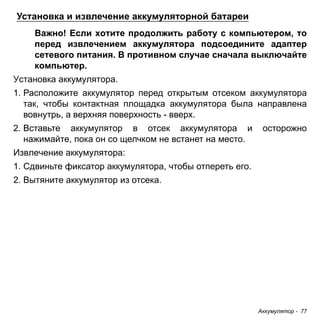 Аккумулятор - 77 
Установка и извлечение аккумуляторной батареи 
Важно! Если хотите продолжить работу с компьютером, то 
перед извлечением аккумулятора подсоедините адаптер 
сетевого питания. В противном случае сначала выключайте 
компьютер. 
Установка аккумулятора. 
1. Расположите аккумулятор перед открытым отсеком аккумулятора 
так, чтобы контактная площадка аккумулятора была направлена 
вовнутрь, а верхняя поверхность - вверх. 
2. Вставьте аккумулятор в отсек аккумулятора и осторожно 
нажимайте, пока он со щелчком не встанет на место. 
Извлечение аккумулятора: 
1. Сдвиньте фиксатор аккумулятора, чтобы отпереть его. 
2. Вытяните аккумулятор из отсека. 
 