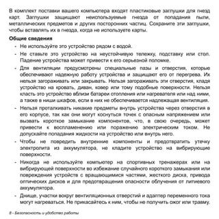 8 - Безопасность и удобство работы 
В комплект поставки вашего компьютера входят пластиковые заглушки для гнезд 
карт. Заглушки защищают неиспользуемые гнезда от попадания пыли, 
металлических предметов и других посторонних частиц. Сохраните эти заглушки, 
чтобы вставлять их в гнезда, когда не используете карты. 
Общие сведения 
- Не используйте это устройство рядом с водой. 
- Не ставьте это устройство на неустойчивую тележку, подставку или стол. 
Падение устройства может привести к его серьезной поломке. 
- Для вентиляции предусмотрены специальные пазы и отверстия, которые 
обеспечивают надежную работу устройства и защищают его от перегрева. Их 
нельзя загораживать или закрывать. Нельзя загораживать эти отверстия, кладя 
устройство на кровать, диван, ковер или тому подобные поверхности. Нельзя 
класть это устройство вблизи батареи отопления или нагревателя или над ними, 
а также в ниши шкафов, если в них не обеспечивается надлежащая вентиляция. 
- Нельзя проталкивать никакие предметы внутрь устройства через отверстия в 
его корпусе, так как они могут коснуться точек с опасным напряжением или 
вызвать короткое замыкание компонентов, что, в свою очередь, может 
привести к воспламенению или поражению электрическим током. Не 
допускайте попадания жидкости на устройство или внутрь него. 
- Чтобы не повредить внутренние компоненты и предотвратить утечку 
электролита из аккумулятора, не кладите устройство на вибрирующие 
поверхности. 
- Никогда не используйте компьютер на спортивных тренажерах или на 
вибрирующей поверхности во избежание случайного короткого замыкания или 
повреждения устройств с вращающимися частями, жесткого диска, привода 
оптических дисков и для предотвращения опасности облучения от литиевого 
аккумулятора. 
- Днище, участки вокруг вентиляционных отверстий и адаптер переменного тока 
могут нагреваться. Не прикасайтесь к ним, чтобы не получить ожог или травму. 
 