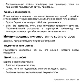 Путешествия с компьютером - 83 
• Дополнительные файлы драйверов для принтеров, если вы 
планируете пользоваться другим принтером. 
Особые соображения 
В дополнение к советам о перевозке компьютера домой, следуйте этим советам, чтобы обезопасить компьютер во время путешествия. 
• Всегда берите компьютер с собой как ручную кладь. 
• Если это возможно, пусть ваш компьютер проверяют вручную. 
Просвечивающие устройства в аэропортах компьютеру не 
навредят, но не пропускайте его через металлоискатель. 
Международные путешествия с компьютером 
Когда вы путешествуете по разным странам. 
Подготовка компьютера 
Подготовьте компьютер, как вы его обычно готовите перед поездками. 
Что брать с собой 
Берите с собой следующее: 
• Адаптер переменного тока. 
• Шнуры питания, подходящие для страны, куда вы едете. 
• Запасные полностью заряженные аккумуляторы. 
 