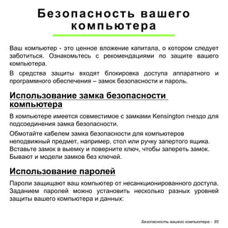 Безопасность вашего компьютера - 85 
Безопасность вашего 
компьютера 
Ваш компьютер - это ценное вложение капитала, о котором следует заботиться. Ознакомьтесь с рекомендациями по защите вашего компьютера. 
В средства защиты входят блокировка доступа аппаратного и программного обеспечения – замок безопасности и пароль. 
Использование замка безопасности компьютера 
В компьютере имеется совместимое с замками Kensington гнездо для подсоединения замка безопасности. 
Обмотайте кабелем замка безопасности для компьютеров неподвижный предмет, например, стол или ручку запертого ящика. Вставьте замок в выемку и поверните ключ, чтобы запереть замок. Бывают и модели замков без ключей. 
Использование паролей 
Пароли защищают ваш компьютер от несанкционированного доступа. Заданием паролей можно установить несколько разных уровней защиты вашего компьютера и данных:  