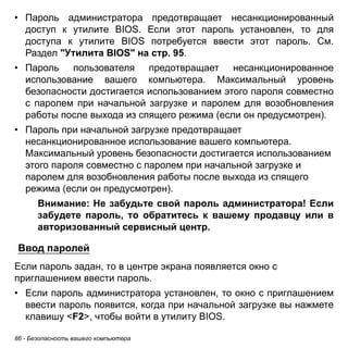 86 - Безопасность вашего компьютера 
• Пароль администратора предотвращает несанкционированный 
доступ к утилите BIOS. Если этот пароль установлен, то для 
доступа к утилите BIOS потребуется ввести этот пароль. См. 
Раздел "Утилита BIOS" на стр. 95. 
• Пароль пользователя предотвращает несанкционированное 
использование вашего компьютера. Максимальный уровень 
безопасности достигается использованием этого пароля совместно 
с паролем при начальной загрузке и паролем для возобновления 
работы после выхода из спящего режима (если он предусмотрен). 
• Пароль при начальной загрузке предотвращает 
несанкционированное использование вашего компьютера. 
Максимальный уровень безопасности достигается использованием 
этого пароля совместно с паролем при начальной загрузке и 
паролем для возобновления работы после выхода из спящего 
режима (если он предусмотрен). 
Внимание: Не забудьте свой пароль администратора! Если 
забудете пароль, то обратитесь к вашему продавцу или в 
авторизованный сервисный центр. 
Ввод паролей 
Если пароль задан, то в центре экрана появляется окно с приглашением ввести пароль. 
• Если пароль администратора установлен, то окно с приглашением 
ввести пароль появится, когда при начальной загрузке вы нажмете 
клавишу <F2>, чтобы войти в утилиту BIOS. 
 