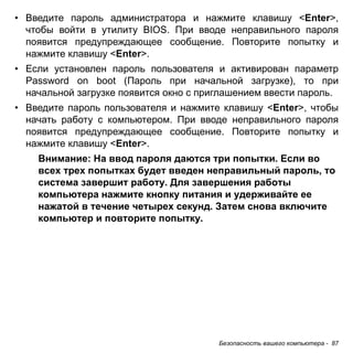 Безопасность вашего компьютера - 87 
• Введите пароль администратора и нажмите клавишу <Enter>, 
чтобы войти в утилиту BIOS. При вводе неправильного пароля 
появится предупреждающее сообщение. Повторите попытку и 
нажмите клавишу <Enter>. 
• Если установлен пароль пользователя и активирован параметр 
Password on boot (Пароль при начальной загрузке), то при 
начальной загрузке появится окно с приглашением ввести пароль. 
• Введите пароль пользователя и нажмите клавишу <Enter>, чтобы 
начать работу с компьютером. При вводе неправильного пароля 
появится предупреждающее сообщение. Повторите попытку и 
нажмите клавишу <Enter>. 
Внимание: На ввод пароля даются три попытки. Если во 
всех трех попытках будет введен неправильный пароль, то 
система завершит работу. Для завершения работы 
компьютера нажмите кнопку питания и удерживайте ее 
нажатой в течение четырех секунд. Затем снова включите 
компьютер и повторите попытку. 
 