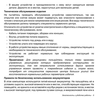 Безопасность и удобство работы - 9 
- В вашем устройстве и принадлежностях к нему могут находиться мелкие 
детали. Держите их в местах, недоступных для маленьких детей. 
Техническое обслуживание изделия 
Не пытайтесь проводить обслуживание устройства самостоятельно, так как 
открытие или снятие кожуха может подвергнуть вас опасности прикосновения к 
точкам с опасным для жизни напряжением или иным рискам. Все виды технического 
обслуживания должны проводить специалисты сервисного центра. 
Отключите это устройство от розетки электропитания и обратитесь к специалисту по 
техническому обслуживанию, если: 
- Кабель питания поврежден, оборван или изношен; 
- Внутрь устройства попала жидкость; 
- Устройство попало под дождь или в воду; 
- Устройство упало или поврежден его корпус; 
- В работе устройства видны явные отклонения от нормы, свидетельствующие о 
необходимости технического обслуживания; 
- Устройство не работает нормально при соблюдении инструкций по 
эксплуатации. 
- Примечание: Для регулировки пользуйтесь только теми органами 
управления, регулировка которых предусмотрена инструкциями по 
эксплуатации, так как неправильное использование других органов 
управления может привести к повреждению изделия и, скорее всего, 
потребует от специалистов сервисного центра больших усилий для 
восстановления нормальных рабочих параметров изделия. 
Правила по безопасному использованию аккумуляторов 
В этом компьютере используется литий-ионный аккумулятор. Не пользуйтесь ей в 
условиях сырости, высокой влажности или в местах, способствующих коррозии. Не 
помещайте, не храните и не оставляйте ноутбук рядом с источником тепла, в местах 
с высокой температурой, под прямыми лучами солнца, в микроволновой печи или в 
 