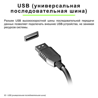 92 - USB (универсальная последовательная шина) 
USB (универсальная 
последовательная шина) 
Разъем USB высокоскоростной шины последовательной передачи данных позволяет подключать внешние USB-устройства, не занимая ресурсов системы.  