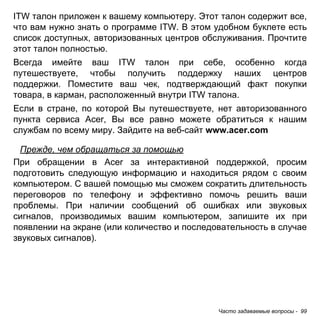 Часто задаваемые вопросы - 99 
ITW талон приложен к вашему компьютеру. Этот талон содержит все, что вам нужно знать о программе ITW. В этом удобном буклете есть список доступных, авторизованных центров обслуживания. Прочтите этот талон полностью. 
Всегда имейте ваш ITW талон при себе, особенно когда путешествуете, чтобы получить поддержку наших центров поддержки. Поместите ваш чек, подтверждающий факт покупки товара, в карман, расположенный внутри ITW талона. 
Если в стране, по которой Вы путешествуете, нет авторизованного пункта сервиса Acer, Вы все равно можете обратиться к нашим службам по всему миру. Зайдите на веб-сайт www.acer.com 
Прежде, чем обращаться за помощью 
При обращении в Acer за интерактивной поддержкой, просим подготовить следующую информацию и находиться рядом с своим компьютером. С вашей помощью мы сможем сократить длительность переговоров по телефону и эффективно помочь решить ваши проблемы. При наличии сообщений об ошибках или звуковых сигналов, производимых вашим компьютером, запишите их при появлении на экране (или количество и последовательность в случае звуковых сигналов).  