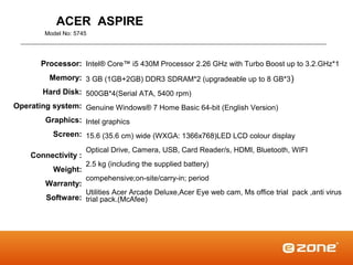 ACER ASPIRE
        Model No: 5745




       Processor: Intel® Core™ i5 430M Processor 2.26 GHz with Turbo Boost up to 3.2.GHz*1
         Memory: 3 GB (1GB+2GB) DDR3 SDRAM*2 (upgradeable up to 8 GB*3 )
       Hard Disk: 500GB*4(Serial ATA, 5400 rpm)
Operating system: Genuine Windows® 7 Home Basic 64-bit (English Version)
        Graphics: Intel graphics
          Screen: 15.6 (35.6 cm) wide (WXGA: 1366x768)LED LCD colour display
                     Optical Drive, Camera, USB, Card Reader/s, HDMI, Bluetooth, WIFI
    Connectivity :
                     2.5 kg (including the supplied battery)
          Weight:
                     compehensive;on-site/carry-in; period
        Warranty:
                     Utilities Acer Arcade Deluxe,Acer Eye web cam, Ms office trial pack ,anti virus
        Software: trial pack.(McAfee)
 