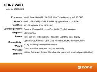 SONY VAIO
  Model No: VPCEB46FG




       Processor: Intel® Core I5 480 M 2.66 GHZ With Turbo Boost up to 2.93 GHZ
          Memory: 4 GB (2GB+ 2GB) DDR3 SDRAM*2 (upgradeable up to 8 GB*3 )
        Hard Disk: 500 GB*4(Serial ATA, 5400 rpm)
Operating system: Genuine Windows® 7 home Pre. 64-bit (English Version)
         Graphics: Intel graphics
           Screen: 15.5” (39 cm) wide (WXGA: 1366x768) LED LCD color display
                     Optical Drive, Camera, USB, Card Reader/s, HDMI, Bluetooth, WIFI
    Connectivity :
                     2.7 kg (including the supplied battery)
           Weight:
                     Comprehensive; one year carry in warranty
         Warranty:
                     Utilities Quick web Access Ms office trial pack ,anti virus trial pack.(McAfee )
         Software:
 