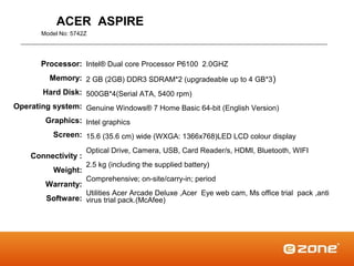 ACER ASPIRE
       Model No: 5742Z




       Processor: Intel® Dual core Processor P6100 2.0GHZ
         Memory: 2 GB (2GB) DDR3 SDRAM*2 (upgradeable up to 4 GB*3 )
       Hard Disk: 500GB*4(Serial ATA, 5400 rpm)
Operating system: Genuine Windows® 7 Home Basic 64-bit (English Version)
        Graphics: Intel graphics
          Screen: 15.6 (35.6 cm) wide (WXGA: 1366x768)LED LCD colour display
                     Optical Drive, Camera, USB, Card Reader/s, HDMI, Bluetooth, WIFI
    Connectivity :
                     2.5 kg (including the supplied battery)
          Weight:
                     Comprehensive; on-site/carry-in; period
        Warranty:
                     Utilities Acer Arcade Deluxe ,Acer Eye web cam, Ms office trial pack ,anti
        Software: virus trial pack.(McAfee)
 
