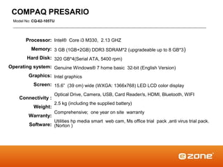 COMPAQ PRESARIO
  Model No: CQ-62-105TU




        Processor: Intel® Core i3 M330, 2.13 GHZ
           Memory: 3 GB (1GB+2GB) DDR3 SDRAM*2 (upgradeable up to 8 GB*3 )
         Hard Disk: 320 GB*4(Serial ATA, 5400 rpm)
Operating system: Genuine Windows® 7 home basic 32-bit (English Version)
         Graphics: Intel graphics
            Screen: 15.6” (39 cm) wide (WXGA: 1366x768) LED LCD color display
                      Optical Drive, Camera, USB, Card Reader/s, HDMI, Bluetooth, WIFI
     Connectivity :
                      2.5 kg (including the supplied battery)
            Weight:
                      Comprehensive; one year on site warranty
         Warranty:
                      Utilities hp media smart web cam, Ms office trial pack ,anti virus trial pack.
          Software: (Norton )
 
