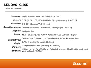 LENOVO G 565
  Model No: G565-20042




       Processor: Intel® Pentium Dual core P6200 2.13 GHZ
          Memory: 3 GB ( 1 GB+2GB) DDR3 SDRAM*2 (upgradeable up to 4 GB*3 )
        Hard Disk: 640 GB*4(Serial ATA, 5400 rpm)
Operating system: Genuine Windows® 7 home basic 64-bit (English Version)
        Graphics: Intel graphics
           Screen: 15.6” (35.6 cm) wide (WXGA: 1366x768) LED LCD color display
                     Optical Drive, Camera, USB, Card Reader/s, HDMI, Bluetooth, WIFI
    Connectivity :
                     2.7 kg (including the supplied battery)
           Weight:
                     Comprehensive; one year carry in warranty
        Warranty:
                     Utilities Lenovo Face Veri face , Cyber link you cam, Ms office trial pack ,anti
         Software: virus trial pack.(McAfee )
 