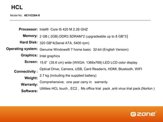 HCL
  Model No: AE1V2284-X




       Processor: Intel® Core I5 420 M 2.26 GHZ
          Memory: 2 GB ( 2GB) DDR3 SDRAM*2 (upgradeable up to 8 GB*3 )
        Hard Disk: 320 GB*4(Serial ATA, 5400 rpm)
Operating system: Genuine Windows® 7 home basic 32-bit (English Version)
         Graphics: Intel graphics
           Screen: 15.6” (35.6 cm) wide (WXGA: 1366x768) LED LCD color display
                     Optical Drive, Camera, USB, Card Reader/s, HDMI, Bluetooth, WIFI
    Connectivity :
                     2.7 kg (including the supplied battery)
           Weight:
                     Comprehensive; one year carry in warranty
         Warranty:
                     Utilities HCL touch , EC2 , Ms office trial pack ,anti virus trial pack.(Norton )
         Software:
 