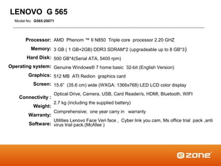 LENOVO G 565
  Model No: G565-20071




       Processor: AMD Phenom ™ II N850 Triple core processor 2.20 GHZ
          Memory: 3 GB ( 1 GB+2GB) DDR3 SDRAM*2 (upgradeable up to 8 GB*3 )
        Hard Disk: 500 GB*4(Serial ATA, 5400 rpm)
Operating system: Genuine Windows® 7 home basic 32-bit (English Version)
        Graphics: 512 MB ATI Redion graphics card
           Screen: 15.6” (35.6 cm) wide (WXGA: 1366x768) LED LCD color display
                     Optical Drive, Camera, USB, Card Reader/s, HDMI, Bluetooth, WIFI
    Connectivity :
                     2.7 kg (including the supplied battery)
           Weight:
                     Comprehensive; one year carry in warranty
        Warranty:
                     Utilities Lenovo Face Veri face , Cyber link you cam, Ms office trial pack ,anti
         Software: virus trial pack.(McAfee )
 