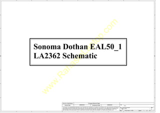 w
w
w
.
R
a
h
a
s
i
a
L
a
p
t
o
p
.
c
o
m
5
5
4
4
3
3
2
2
1
1
D D
C C
B B
A A
Title
Size Document Number Rev
Date: Sheet of
Security Classification Compal Secret Data
THIS SHEET OF ENGINEERING DRAWING IS THE PROPRIETARY PROPERTY OF COMPAL ELECTRONICS, INC. AND CONTAINS CONFIDENTIAL
AND TRADE SECRET INFORMATION. THIS SHEET MAY NOT BE TRANSFERED FROM THE CUSTODY OF THE COMPETENT DIVISION OF R&D
DEPARTMENT EXCEPT AS AUTHORIZED BY COMPAL ELECTRONICS, INC. NEITHER THIS SHEET NOR THE INFORMATION IT CONTAINS
MAY BE USED BY OR DISCLOSED TO ANY THIRD PARTY WITHOUT PRIOR WRITTEN CONSENT OF COMPAL ELECTRONICS, INC.
Issued Date Deciphered Date
LA-2362 1
<Title>
Custom
1 52
Friday, March 11, 2005
2005/03/01 2006/03/01
Sonoma Dothan EAL50_1
LA2362 Schematic
 