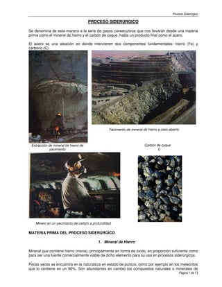 Proceso Siderúrgico
Página 1 de 13
PROCESO SIDERÚRGICO
Se denomina de esta manera a la serie de pasos consecutivos que nos llevarán desde una materia
prima como el mineral de hierro y el carbón de coque, hasta un producto final como el acero.
El acero es una aleación en donde intervienen dos componentes fundamentales: hierro (Fe) y
carbono (C).
Extracción de mineral de hierro de
yacimiento
Yacimiento de mineral de hierro a cielo abierto
Carbón de coque
Minero en un yacimiento de carbón a profundidad.
MATERIA PRIMA DEL PROCESO SIDERÚRGICO
1. Mineral de Hierro
Mineral que contiene hierro (mena), principalmente en forma de óxido, en proporción suficiente como
para ser una fuente comercialmente viable de dicho elemento para su uso en procesos siderúrgicos.
Pocas veces se encuentra en la naturaleza en estado de pureza, como por ejemplo en los meteoritos
que lo contiene en un 90%. Son abundantes en cambio los compuestos naturales o minerales de
 
