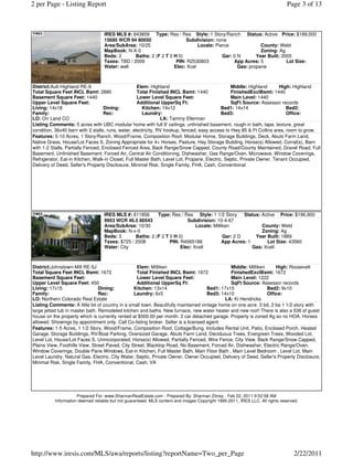 2 per Page - Listing Report                                                                                                   Page 3 of 13



                                  IRES MLS #: 643859 Type: Res / Res Style: 1 Story/Ranch Status: Active Price: $189,000
                                  15685 WCR 94 80650                   Subdivision: none
                                  Area/SubArea: 10/25                        Locale: Pierce              County: Weld
                                  MapBook: N-X-0                                                         Zoning: Ag
                                  Beds: 2       Baths: 2 (F 2 T 0 H 0)                  Gar: 0 N       Year Built: 2005
                                  Taxes: TBD / 2009                PIN: R2530803             App Acres: 5            Lot Size:
                                  Water: well                     Elec: Xcel                   Gas: propane



District:Ault-Highland RE-9                         Elem: Highland                               Middle: Highland      High: Highland
Total Square Feet INCL Bsmt: 2880                   Total Finished INCL Bsmt: 1440               FinishedExclBsmt: 1440
Basement Square Feet: 1440                          Lower Level Square Feet:                     Main Level: 1440
Upper Level Square Feet:                            Additional UpperSq Ft:                       SqFt Source: Assessor records
Living: 14x18                       Dining:           Kitchen: 14x12                        Bed1: 14x14                    Bed2:
Family:                             Rec:              Laundry:                              Bed3:                          Office:
LO: Orr Land CO                                                 LA: Tammy Ellerman
Listing Comments: 5 acres with UBC modular home with full 9' ceilings, unfinished basement, rough-in bath, tape, texture, great
condition, 36x40 barn with 2 stalls, runs, water, electricity, RV hookup, fenced, easy access to Hwy 85 & Ft Collins area, room to grow.
Features: 5-10 Acres, 1 Story/Ranch, Wood/Frame, Composition Roof, Modular Home, Storage Buildings, Deck, Abuts Farm Land,
Native Grass, House/Lot Faces S, Zoning Appropriate for 4+ Horses, Pasture, Hay Storage Building, Horse(s) Allowed, Corral(s), Barn
with 1-2 Stalls, Partially Fenced, Enclosed Fenced Area, Back Range/Snow Capped, County Road/County Maintained, Gravel Road, Full
Basement, Unfinished Basement, Forced Air, Central Air Conditioning, Dishwasher, Gas Range/Oven, Microwave, Window Coverings,
Refrigerator, Eat-in Kitchen, Walk-in Closet, Full Master Bath, Level Lot, Propane, Electric, Septic, Private Owner, Tenant Occupied,
Delivery of Deed, Seller's Property Disclosure, Minimal Risk, Single Family, FHA, Cash, Conventional




                                  IRES MLS #: 611856      Type: Res / Res Style: 1 1/2 Story      Status: Active Price: $196,900
                                  9953 WCR 46.5 80543                   Subdivision: 10-4-67
                                  Area/SubArea: 10/30                       Locale: Milliken              County: Weld
                                  MapBook: N-x-0                                                          Zoning: Ag
                                  Beds: 3       Baths: 2 (F 2 T 0 H 0)                   Gar: 2 D      Year Built: 1889
                                  Taxes: $725 / 2008            PIN: R4565186            App Acres: 1       Lot Size: 43560
                                  Water: City                        Elec: Xcell                      Gas: Xcell



District:Johnstown-Mill RE-5J                      Elem: Milliken                              Middle: Milliken     High: Roosevelt
Total Square Feet INCL Bsmt: 1672                  Total Finished INCL Bsmt: 1672              FinishedExclBsmt: 1672
Basement Square Feet:                              Lower Level Square Feet:                    Main Level: 1222
Upper Level Square Feet: 450                       Additional UpperSq Ft:                      SqFt Source: Assessor records
Living: 17x15                    Dining:         Kitchen: 13x14                      Bed1: 17x15                Bed2: 9x10
Family:                          Rec:            Laundry: 6x5                        Bed3: 14x10                Office:
LO: Northern Colorado Real Estate                                                           LA: Ki Hendricks
Listing Comments: A little bit of country in a small town. Beautifully maintained vintage home on one acre. 3 bd, 2 ba 1 1/2 story with
large jetted tub in master bath. Remodeled kitchen and baths. New furnace, new water heater and new roof! There is also a 536 sf guest
house on the property which is currently rented at $500.00 per month. 2 car detached garage. Property is zoned Ag so no HOA. Horses
allowed. Showings by appointment only. Call Co-listing broker. Seller is a licensed agent.
Features: 1-5 Acres, 1 1/2 Story, Wood/Frame, Composition Roof, Cottage/Bung, Includes Rental Unit, Patio, Enclosed Porch, Heated
Garage, Storage Buildings, RV/Boat Parking, Oversized Garage, Abuts Farm Land, Deciduous Trees, Evergreen Trees, Wooded Lot,
Level Lot, House/Lot Faces S, Unincorporated, Horse(s) Allowed, Partially Fenced, Wire Fence, City View, Back Range/Snow Capped,
Plains View, Foothills View, Street Paved, City Street, Blacktop Road, No Basement, Forced Air, Dishwasher, Electric Range/Oven,
Window Coverings, Double Pane Windows, Eat-in Kitchen, Full Master Bath, Main Floor Bath , Main Level Bedroom , Level Lot, Main
Level Laundry, Natural Gas, Electric, City Water, Septic, Private Owner, Owner Occupied, Delivery of Deed, Seller's Property Disclosure,
Minimal Risk, Single Family, FHA, Conventional, Cash, VA




                     Prepared For: www.ShannanRealEstate.com - Prepared By: Shannan Zitney - Feb 22, 2011 9:52:58 AM
          Information deemed reliable but not guaranteed. MLS content and images Copyright 1995-2011, IRES LLC. All rights reserved.




http://www.iresis.com/MLS/awa/reports/listing?reportName=Two_per_Page                                                            2/22/2011
 