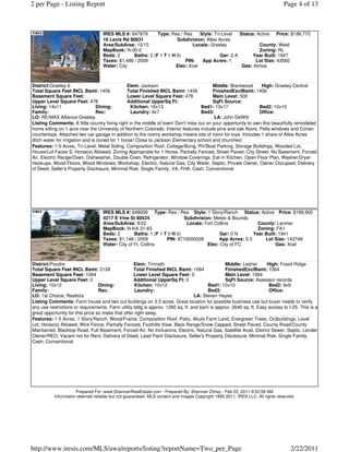 2 per Page - Listing Report                                                                                                    Page 4 of 13



                                   IRES MLS #: 647879      Type: Res / Res    Style: Tri-Level   Status: Active Price: $199,770
                                   18 Levis Rd 80631                Subdivision: Alles Acres
                                   Area/SubArea: 10/15                     Locale: Greeley                County: Weld
                                   MapBook: N-00-0                                                        Zoning: RL
                                   Beds: 2      Baths: 2 (F 1 T 1 H 0)                  Gar: 2 A       Year Built: 1947
                                   Taxes: $1,486 / 2009                PIN:    App Acres: 1             Lot Size: 43560
                                   Water: City                     Elec: Xcel                     Gas: Atmos



District:Greeley 6                               Elem: Jackson                           Middle: Brentwood       High: Greeley Central
Total Square Feet INCL Bsmt: 1456                Total Finished INCL Bsmt: 1456          FinishedExclBsmt: 1456
Basement Square Feet:                            Lower Level Square Feet: 478            Main Level: 500
Upper Level Square Feet: 478                     Additional UpperSq Ft:                  SqFt Source:
Living: 14x11                     Dining:         Kitchen: 16x13                   Bed1: 13x17                  Bed2: 10x10
Family:                           Rec:            Laundry: 9x7                     Bed3:                        Office:
LO: RE/MAX Alliance-Greeley                                                               LA: John DeWitt
Listing Comments: A little country living right in the middle of town! Don't miss out on your opportunity to own this beautifully remodeled
home sitting on 1 acre near the University of Northern Colorado. Interior features include pine and oak floors, Pella windows and Corian
countertops. Attached two car garage in addition to the roomy workshop means lots of room for toys. Includes 1 share of Alles Acres
ditch water for irrigation and is zoned for 1 horse! Close to Jackson Elementary school and churches!
Features: 1-5 Acres, Tri-Level, Metal Siding, Composition Roof, Cottage/Bung, RV/Boat Parking, Storage Buildings, Wooded Lot,
House/Lot Faces S, Horse(s) Allowed, Zoning Appropriate for 1 Horse, Partially Fenced, Street Paved, City Street, No Basement, Forced
Air, Electric Range/Oven, Dishwasher, Double Oven, Refrigerator, Window Coverings, Eat-in Kitchen, Open Floor Plan, Washer/Dryer
Hookups, Wood Floors, Wood Windows, Workshop, Electric, Natural Gas, City Water, Septic, Private Owner, Owner Occupied, Delivery
of Deed, Seller's Property Disclosure, Minimal Risk, Single Family, VA, FHA, Cash, Conventional




                                   IRES MLS #: 648009 Type: Res / Res Style: 1 Story/Ranch Status: Active Price: $199,900
                                   4217 E Vine St 80524                  Subdivision: Metes & Bounds
                                   Area/SubArea: 9/22                     Locale: Fort Collins            County: Larimer
                                   MapBook: N-KA-31-63                                                    Zoning: FA1
                                   Beds: 2        Baths: 1 (F 1 T 0 H 0)                 Gar: 0 N       Year Built: 1941
                                   Taxes: $1,148 / 2009          PIN: 8710000028         App Acres: 3.3      Lot Size: 143748
                                   Water: City of Ft. Collins                      Elec: City of FC               Gas: Xcel



District:Poudre                                    Elem: Timnath                                Middle: Lesher       High: Fossil Ridge
Total Square Feet INCL Bsmt: 2128                  Total Finished INCL Bsmt: 1064               FinishedExclBsmt: 1064
Basement Square Feet: 1064                         Lower Level Square Feet: 0                   Main Level: 1064
Upper Level Square Feet: 0                         Additional UpperSq Ft: 0                     SqFt Source: Assessor records
Living: 10x12                     Dining:           Kitchen: 10x12                      Bed1: 10x10                   Bed2: 9x9
Family:                           Rec:              Laundry:                            Bed3:                         Office:
LO: 1st Choice, Realtors                                                         LA: Steven Hayes
Listing Comments: Farm house and two out buildings on 3.3 acres. Great location for possible business use but buyer needs to verify
any use restrictions or requirements. Farm utility bldg is approx. 1260 sq. ft. and barn is approx. 2640 sq. ft. Easy access to I-25. This is a
great opportunity for this price so make that offer right away.
Features: 1-5 Acres, 1 Story/Ranch, Wood/Frame, Composition Roof, Patio, Abuts Farm Land, Evergreen Trees, Outbuildings, Level
Lot, Horse(s) Allowed, Wire Fence, Partially Fenced, Foothills View, Back Range/Snow Capped, Street Paved, County Road/County
Maintained, Blacktop Road, Full Basement, Forced Air, No Inclusions, Electric, Natural Gas, Satellite Avail, District Sewer, Septic, Lender
Owner/REO, Vacant not for Rent, Delivery of Deed, Lead Paint Disclosure, Seller's Property Disclosure, Minimal Risk, Single Family,
Cash, Conventional




                      Prepared For: www.ShannanRealEstate.com - Prepared By: Shannan Zitney - Feb 22, 2011 9:52:58 AM
           Information deemed reliable but not guaranteed. MLS content and images Copyright 1995-2011, IRES LLC. All rights reserved.




http://www.iresis.com/MLS/awa/reports/listing?reportName=Two_per_Page                                                             2/22/2011
 