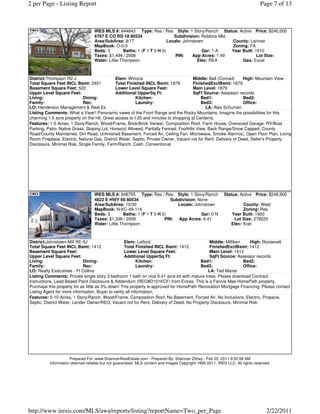 2 per Page - Listing Report                                                                                                   Page 7 of 13



                                  IRES MLS #: 644843 Type: Res / Res Style: 1 Story/Ranch Status: Active Price: $240,000
                                  6767 E CO RD 18 80534                    Subdivision: Robbins Mld
                                  Area/SubArea: 8/17                    Locale: Johnstown           County: Larimer
                                  MapBook: O-0-0                                                    Zoning: FA
                                  Beds: 3        Baths: 1 (F 1 T 0 H 0)                  Gar: 1 A   Year Built: 1910
                                  Taxes: $1,494 / 2008                      PIN:    App Acres: 1.49              Lot Size:
                                  Water: Little Thompson                               Elec: REA         Gas: Excel



District:Thompson R2-J                        Elem: Winona                             Middle: Ball (Conrad)     High: Mountain View
Total Square Feet INCL Bsmt: 2401             Total Finished INCL Bsmt: 1879           FinishedExclBsmt: 1879
Basement Square Feet: 522                     Lower Level Square Feet:                 Main Level: 1879
Upper Level Square Feet:                      Additional UpperSq Ft:                   SqFt Source: Assessor records
Living:                     Dining:                      Kitchen:                          Bed1:                 Bed2:
Family:                     Rec:                         Laundry:                          Bed3:                 Office:
LO: Henderson Management & Real Es                                                           LA: Alex Schuman
Listing Comments: What a View!! Panoramic views of the Front Range and the Rocky Mountains. Imagine the possibilities for this
charming 1.5 acre property on the hill. Great access to I-25 and minutes to shopping at Centerra.
Features: 1-5 Acres, 1 Story/Ranch, Wood/Frame, Brick/Brick Veneer, Composition Roof, Farm House, Oversized Garage, RV/Boat
Parking, Patio, Native Grass, Sloping Lot, Horse(s) Allowed, Partially Fenced, Foothills View, Back Range/Snow Capped, County
Road/County Maintained, Dirt Road, Unfinished Basement, Forced Air, Ceiling Fan, Microwave, Smoke Alarm(s), Open Floor Plan, Living
Room Fireplace, Electric, Natural Gas, District Water, Septic, Private Owner, Vacant not for Rent, Delivery of Deed, Seller's Property
Disclosure, Minimal Risk, Single Family, Farm/Ranch, Cash, Conventional




                                  IRES MLS #: 646755 Type: Res / Res Style: 1 Story/Ranch                 Status: Active Price: $249,900
                                  4822 E HWY 60 80534                    Subdivision: None
                                  Area/SubArea: 10/30                       Locale: Johnstown                       County: Weld
                                  MapBook: N-KC-49-114                                                              Zoning: Res
                                  Beds: 3        Baths: 1 (F 1 T 0 H 0)                Gar: 0 N               Year Built: 1900
                                  Taxes: $1,336 / 2009                PIN: App Acres: 6.41                     Lot Size: 279220
                                  Water: Little Thompson                                                      Elec: Xcel



District:Johnstown-Mill RE-5J                      Elem: Letford                             Middle: Milliken     High: Roosevelt
Total Square Feet INCL Bsmt: 1412                  Total Finished INCL Bsmt: 1412            FinishedExclBsmt: 1412
Basement Square Feet:                              Lower Level Square Feet:                  Main Level: 1412
Upper Level Square Feet:                           Additional UpperSq Ft:                    SqFt Source: Assessor records
Living:                     Dining:                        Kitchen:                      Bed1:                Bed2:
Family:                     Rec:                           Laundry:                      Bed3:                Office:
LO: Realty Executives - Ft Collins                                                          LA: Ted Mares
Listing Comments: Private single story 3 bedroom 1 bath on nice 6.41 acre lot with mature trees. Please download Contract
Instructions, Lead-Based Paint Disclosure & Addendum (REO#D101KCF) from Extras. This is a Fannie Mae HomePath property.
Purchase this property for as little as 3% down! This property is approved for HomePath Renovation Mortgage Financing. Please contact
Listing Agent for more information. Buyer to verify all information.
Features: 5-10 Acres, 1 Story/Ranch, Wood/Frame, Composition Roof, No Basement, Forced Air, No Inclusions, Electric, Propane,
Septic, District Water, Lender Owner/REO, Vacant not for Rent, Delivery of Deed, No Property Disclosure, Minimal Risk




                     Prepared For: www.ShannanRealEstate.com - Prepared By: Shannan Zitney - Feb 22, 2011 9:52:58 AM
          Information deemed reliable but not guaranteed. MLS content and images Copyright 1995-2011, IRES LLC. All rights reserved.




http://www.iresis.com/MLS/awa/reports/listing?reportName=Two_per_Page                                                            2/22/2011
 