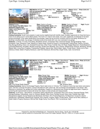 2 per Page - Listing Report                                                                                                   Page 8 of 13



                                  IRES MLS #: 647797       Type: Res / Res    Style: Tri-Level   Status: Active Price: $266,000
                                  3232 Arrowhead Rd 80535                  Subdivision: S29 T08 R69
                                  Area/SubArea: 9/1                   Locale: Laporte                County: Larimer
                                  MapBook: X-x-0                                                     Zoning: O
                                  Beds: 3      Baths: 2 (F 1 T 0 H 1)                   Gar: 2 A       Year Built: 1967
                                  Taxes: $1,916 / 2010         PIN: 9829200010           App Acres: 4        Lot Size: 174240
                                  Water: West Fort Collins                               Elec: Xcel            Gas: Xcel



District:Poudre                                 Elem: Cache La Poudre                    Middle: Cache La Poudre           High: Poudre
Total Square Feet INCL Bsmt: 1751               Total Finished INCL Bsmt: 1751           FinishedExclBsmt: 1751
Basement Square Feet:                           Lower Level Square Feet: 584             Main Level: 583
Upper Level Square Feet: 584                    Additional UpperSq Ft:                   SqFt Source: Assessor records
Living: 15x15                   Dining: 10x8             Kitchen: 15x12                 Bed1: 13x13                 Bed2: 14x9
Family:                         Rec:                     Laundry:                       Bed3: 9x10                  Office:
LO: RE/MAX Alliance-FTC Dwtn                                                                 LA: Laura Olive
Listing Comments: Small 4 acre property in quiet country neighborhood with foothills views. Excellent opportunity for those that have a
vision & are willing to put in some elbow grease. This home is in need of new carpet, vinyl, paint, appliances, & landscape & has been
priced accordingly. It has newer double pane vinyl windows, newer tile tub surround, & exterior brick & vinyl siding. Numerous out
buildings including sheds, hay storage, 6 individual small animal sheds with runs, & an oversized 2 car garage.
Features: 1-5 Acres, Tri-Level, Vinyl Siding, Brick/Brick Veneer, Composition Roof, Oversized Garage, Storage Buildings, Patio,
Evergreen Trees, Deciduous Trees, Sloping Lot, Native Grass, House/Lot Faces N, Unincorporated, Loafing Shed, Pasture, Corral(s),
Hay Storage Building, Chain Link, Enclosed Fenced Area, Other Fence, Foothills View, Dirt Road, Daylight Basement, Partial Basement,
Unfinished Basement, Hot Water, Window Coverings, Double Pane Windows, Eat-in Kitchen, Washer/Dryer Hookups, Workshop, Shared
Master Bath, Living Room Fireplace, Freestanding Fireplace, Natural Gas, District Water, Septic, Private Owner, Vacant not for Rent,
Delivery of Deed, Seller's Property Disclosure, Lead Paint Disclosure, Minimal Risk, Single Family, Cash, Conventional




                                  IRES MLS #: 647868 Type: Res / Res Style: 1 Story/Ranch                 Status: Active Price: $276,000
                                  12881 County Road 76 80615                   Subdivision: NA
                                  Area/SubArea: 10/24                Locale: Severance                    County: Weld
                                  MapBook: N-X-0                                                          Zoning: Ranch/Farm
                                  Beds: 4       Baths: 1 (F 1 T 0 H 0)                 Gar: 2 D              Year Built: 1940
                                  Taxes: $517 / 2010               PIN: App Acres: 13.3                      Lot Size: 583268
                                  Water: North Weld



District:Windsor RE-4                            Elem: Range View                            Middle: Severance         High: Windsor
Total Square Feet INCL Bsmt: 1550                Total Finished INCL Bsmt: 1550              FinishedExclBsmt: 1122
Basement Square Feet: 428                        Lower Level Square Feet:                    Main Level: 1122
Upper Level Square Feet:                         Additional UpperSq Ft:                      SqFt Source: Assessor records
Living: 13x30                  Dining:         Kitchen: 15x15                    Bed1: 12x12                 Bed2: 11x10
Family:                        Rec:            Laundry: 6x4                      Bed3: 12x12                 Office:
LO: Front Range Realty Network                                                        LA: Jonathan Base
Listing Comments: Hard to find Acreage Property. Ranch style home on 13 Acres. This 4 bedroom home has new interior and exterior
paint, new floor coverings throughout, a brand new bathroom with custom tile, new countertops and backsplash in the kitchen. Also
features an oversized 2 car garage and 3 other outbuildings. Property is in Severance even though the legal show Eaton. Property is
zoned Ag with improvements so taxes will remain low. Buyer to verify schools and measurements.
Features: 10-20 Acres, 1 Story/Ranch, Composition Siding, Wood/Frame, Composition Roof, Farm House, Oversized Garage, Deck,
Storage Buildings, Outbuildings, Level Lot, Horse(s) Allowed, Other Fence, Partially Fenced, Plains View, Foothills View, Back
Range/Snow Capped, County Road/County Maintained, Dirt Road, 75%+Finished Basement, Full Basement, Forced Air, Electric
Range/Oven, Dishwasher, Washer/Dryer Hookups, Eat-in Kitchen, Propane, Septic, Private Owner, Vacant not for Rent, Delivery of
Deed, Seller's Property Disclosure, Minimal Risk, Single Family, Farm/Ranch, FHA, Conventional, Cash




                     Prepared For: www.ShannanRealEstate.com - Prepared By: Shannan Zitney - Feb 22, 2011 9:52:58 AM
          Information deemed reliable but not guaranteed. MLS content and images Copyright 1995-2011, IRES LLC. All rights reserved.




http://www.iresis.com/MLS/awa/reports/listing?reportName=Two_per_Page                                                            2/22/2011
 