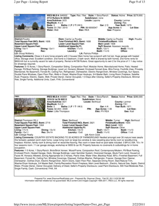 2 per Page - Listing Report                                                                                                    Page 9 of 13



                                   IRES MLS #: 648302 Type: Res / Res Style: 1 Story/Ranch Status: Active Price: $279,900
                                   4712 Rutters Dr 80535                Subdivision: none
                                   Area/SubArea: 9/23                   Locale: Laporte             County: Larimer
                                   MapBook: X-x-0                                                   Zoning: Res
                                   Beds: 3      Baths: 2 (F 2 T 0 H 0)                 Gar: 2 D       Year Built: 1979
                                   Taxes: $1,760 / 2010             PIN: 9818000047            App Acres: 6          Lot Size:
                                   Water: Well                    Elec: REA                   Gas: Propane



District:Poudre                                 Elem: Cache La Poudre                       Middle: Cache La Poudre         High: Poudre
Total Square Feet INCL Bsmt: 1608               Total Finished INCL Bsmt: 1608              FinishedExclBsmt: 1608
Basement Square Feet:                           Lower Level Square Feet:                    Main Level: 1608
Upper Level Square Feet:                        Additional UpperSq Ft:                      SqFt Source: Assessor records
Living: 15x11               Dining: 13x11                Kitchen: 11x10                   Bed1: 12x11              Bed2: 11x10
Family:                     Rec:                         Laundry:                         Bed3: 11x10              Office:
LO: Group Mulberry                                                    LA: Patricia Phillips
Listing Comments: Close in 6 acre horse property with 2 houses! Main home has sunporch with hot tub. Huge garage with heated
office. Storage shed. Excellent condition. 2nd home is 3 bedroom, 2 bath ranch. Well is shared by both homes. 2nd home rents for
$900/mth but is currently vacant for sale of property. Rental is #4708 Rutters. Great opportunity to own 2 for the price of 1! 1 day notice
for showings required.
Features: 5-10 Acres, 1 Story/Ranch, Composition Siding, Composition Roof, Modular Home, Manufactured Home, Patio, Heated
Garage, RV/Boat Parking, Storage Buildings, Level Lot, Horse(s) Allowed, Enclosed Fenced Area, Wire Fence, Foothills View, Privately
Maintained, No Basement, Forced Air, Ceiling Fan, Refrigerator, Dishwasher, Electric Range/Oven, Window Coverings, Sun Space,
Double Pane Windows, Open Floor Plan, Walk-in Closet, Washer/Dryer Hookups, 3/4 Master Bath, Living Room Fireplace, Satellite
Avail, Propane, Electric, Septic, Well, Private Owner, Owner Occupied, 1-3 Days after Closing, Seller's Property Disclosure, Minimal
Risk, Single Family, Additional Units, Cash, FHA, Conventional




                                   IRES MLS #: 643691 Type: Res / Res Style: 1 Story/Ranch Status: Active Price: $280,000
                                   1916 N 1st St 80513                   Subdivision: None
                                   Area/SubArea: 8/21                     Locale: Berthoud            County: Larimer
                                   MapBook: N-0-0                                                     Zoning: FA1
                                   Beds: 3        Baths: 2 (F 1 T 1 H 0)                  Gar: 4 A    Year Built: 1971
                                   Taxes: $2,404 / 2009                      PIN:     App Acres: 1.39              Lot Size:
                                   Water: Little Thompson                            Elec: PV REA              Gas: Xcel



District:Thompson R2-J                              Elem: Berthoud                               Middle: Turner        High: Berthoud
Total Square Feet INCL Bsmt: 2719                   Total Finished INCL Bsmt: 2621               FinishedExclBsmt: 1655
Basement Square Feet: 1064                          Lower Level Square Feet:                     Main Level: 1655
Upper Level Square Feet:                            Additional UpperSq Ft:                       SqFt Source: Other
Living: 17x14                 Dining: 13x10               Kitchen: 13x10                Bed1: 12x11               Bed2: 11x10
Family: 13x11                 Rec: 34x14                  Laundry: 13x8                 Bed3: 11x10               Office: 11x9
LO: Cottage Realty                                                         LA: Kevin Cook
Listing Comments: COUNTRY ESTATE BACKING TO 35 ACRES OF FARMGROUND! Nestled amongst over 30 mature trees awaits
this fantastic updated ranch style home. Large living room w/ large box window & new carpeting plus family room w/ woodburning
fireplace. Kitchen, family room & dining room w/ wood-like flooring. Rec room in lower level w/ pool table included. 3 BR & 2 BA. 19 x 14
four seasons room. 11 car garage storage, workshop w/ 8000 lb car lift, Property features no covenants & outbuildings for in-home
occupation.
Features: 1-5 Acres, 1 Story/Ranch, Brick/Brick Veneer, Wood/Frame, Composition Roof, Contemporary/Modern, RV/Boat Parking,
Enclosed Porch, Heated Garage, Deck, Storage Buildings, Lawn Sprinkler System, Oversized Garage, Abuts Farm Land, House/Lot
Faces W, Horse(s) Allowed, Zoning Appropriate for 2 Horses, Plains View, Water View, Blacktop Road, 90%+ Finished Basement, Full
Basement, Forced Air, Ceiling Fan, Window Coverings, Disposal, Clothes Washer, Refrigerator, Freezer, Garage Door Opener,
Dishwasher, Clothes Dryer, Electric Range/Oven, Storm Doors, Open Floor Plan, Separate Dining Room, Stain/Natural Trim,
Washer/Dryer Hookups, 3/4 Master Bath, Family/Recreation Room Fireplace, Main Level Bedroom , Electric, Natural Gas, Septic, District
Water, Private Owner, Owner Occupied, Delivery of Deed, Seller's Property Disclosure, Lead Paint Disclosure, 500 Year/Moderate Risk,
Single Family, Cash, Conventional, FHA, VA



                      Prepared For: www.ShannanRealEstate.com - Prepared By: Shannan Zitney - Feb 22, 2011 9:52:58 AM
           Information deemed reliable but not guaranteed. MLS content and images Copyright 1995-2011, IRES LLC. All rights reserved.




http://www.iresis.com/MLS/awa/reports/listing?reportName=Two_per_Page                                                             2/22/2011
 
