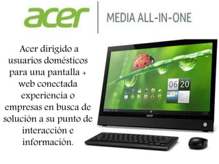 Acer dirigido a
usuarios domésticos
para una pantalla +
web conectada
experiencia o
empresas en busca de
solución a su punto de
interacción e
información.
 