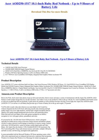 Acer AOD250-1517 10.1-Inch Ruby Red Netbook - Up to 9 Hours of
                                 Battery Life
                                                      Download This Doc See more Details




               Acer AOD250-1517 10.1-Inch Ruby Red Netbook - Up to 9 Hours of Battery Life
Technical Details
    l   1.66GHz Intel N280 Atom Processor
    l   1024MB DDR2 SDRAM Single Channel Memory
    l   160GB SATA Hard Drive (5400RPM), Acer InviLink 802.11b/g Wi-Fi CERTIFIED
    l   Windows XP Home Operating System, 6-cell Li-ion Battery (5800 mAh)
    l   10.1" WSVGA Acer CrystalBrite LED Display, Integrated Intel Graphics Media Accelerator 950



Product Description
Acer AOD250-1517 comes with these high level Specs. Intel Atom Processor N280, Windows XP Home, 10.1-Inch WSVGA Acer CrystalBrite LED Display,
Mobile Intel 945GSE Express Chipset, Integrated Intel Graphics Media Accelerator 950, 1024MB DDR2 SDRAM Single Channel Memory, 160GB SATA Hard
Drive (5400RPM), Multi-in-1 Digital Media Card Reader, Acer InviLink 802.11b/g Wi-Fi CERTIFIED, Integrated Acer Crystal Eye Webcam, Two Built-in Stereo
Speakers, 3 - USB 2.0 Ports, 6-cell Li-ion Battery (5800 mAh), 2.79 lbs. | 1.27 kg (system unit only)

Amazon.com Product Description
Browse the Web, check email, share photos, keep up with social networks, listen to music and enjoy a variety of entertainment with the Aspire One AOD250, which
features a small compact design that you can take anywhere. Acer makes it easy to stay productive while on the go with the 10.1-inch CrystalBrite LED-backlit screen
as well as its excellent near full-size keyboard. A great choice for students as well as business travelers who like to travel light, this Aspire One AOD250 model
(AOD250-1517) in red has a 6-cell battery that provides up to 9 hours of battery life on the go and weighs 2.79 pounds.

You'll be able to easily video chat wherever you roam thanks to the Crystal Eye
webcam integrated into the LCD's bezel, delivering smooth video streaming and high
quality images even in low-light situations. And the built-in digital microphone delivers
superior voice quality keeping background noise level low and minimizing echoes.
Pinch, flick and swirl your fingers on the multi-gesture touchpad for an intuitive
navigation to view web pages, photos, spreadsheets and more.

It's powered by the 1.66 GHz Intel Atom N280 processor, which is designed
especially for mobile devices using an innovative design structure and hafnium-infused
circuitry to reduce electrical current leakage in transistors to conserve energy. Packed
with roomy 160 GB hard drive--great for storing a mobile digital audio and video
library--this Aspire One also features 1 GB of installed RAM (2 GB maximum), 54g
Wi-Fi networking (802.11b/g), multi-format memory card reader, multiple USB ports,
and built-in email, web browsing, and digital media applications.

It comes preinstalled with the Microsoft Windows XP Home operating system, which
offers more experienced users an enhanced and innovative experience that incorporates
Windows Live features like Windows Live Messenger for instant messaging and
 
