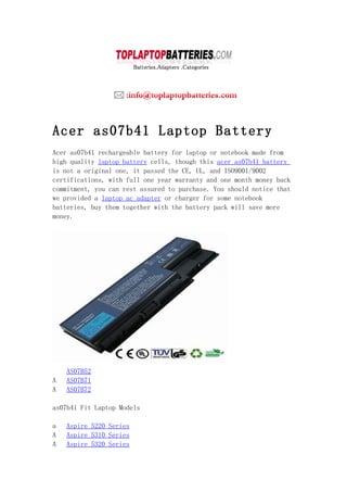 Acer as07b41 Laptop Battery
Acer as07b41 rechargeable battery for laptop or notebook made from
high quality laptop battery cells, though this acer as07b41 battery
is not a original one, it passed the CE, UL, and ISO9001/9002
certifications, with full one year warranty and one month money back
commitment, you can rest assured to purchase. You should notice that
we provided a laptop ac adapter or charger for some notebook
batteries, buy them together with the battery pack will save more
money.




    AS07B52
A   AS07B71
A   AS07B72

as07b41 Fit Laptop Models

a   Aspire 5220 Series
A   Aspire 5310 Series
A   Aspire 5320 Series
 