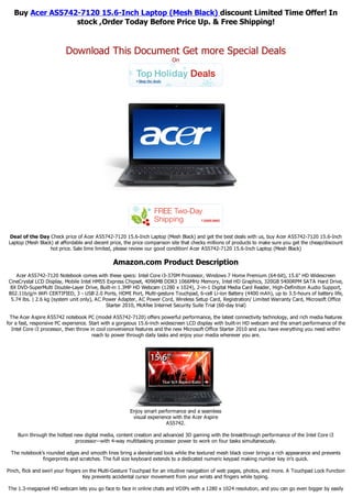 Buy Acer AS5742-7120 15.6-Inch Laptop (Mesh Black) discount Limited Time Offer! In
                  stock ,Order Today Before Price Up. & Free Shipping!


                          Download This Document Get more Special Deals
                                                                         On




 Deal of the Day Check price of Acer AS5742-7120 15.6-Inch Laptop (Mesh Black) and get the best deals with us, buy Acer AS5742-7120 15.6-Inch
Laptop (Mesh Black) at affordable and decent price, the price comparison site that checks millions of products to make sure you get the cheap/discount
                  hot price. Sale time limited, please review our good condition! Acer AS5742-7120 15.6-Inch Laptop (Mesh Black)

                                               Amazon.com Product Description
   Acer AS5742-7120 Notebook comes with these specs: Intel Core i3-370M Processor, Windows 7 Home Premium (64-bit), 15.6" HD Widescreen
CineCrystal LCD Display, Mobile Intel HM55 Express Chipset, 4096MB DDR3 1066MHz Memory, Intel HD Graphics, 320GB 5400RPM SATA Hard Drive,
 8X DVD-SuperMulti Double-Layer Drive, Built-in 1.3MP HD Webcam (1280 x 1024), 2-in-1 Digital Media Card Reader, High-Definition Audio Support,
802.11b/g/n WiFi CERTIFIED, 3 - USB 2.0 Ports, HDMI Port, Multi-gesture Touchpad, 6-cell Li-ion Battery (4400 mAh), up to 3.5-hours of battery life,
 5.74 lbs. | 2.6 kg (system unit only), AC Power Adapter, AC Power Cord, Wireless Setup Card, Registration/ Limited Warranty Card, Microsoft Office
                                            Starter 2010, McAfee Internet Security Suite Trial (60-day trial)

  The Acer Aspire AS5742 notebook PC (model AS5742-7120) offers powerful performance, the latest connectivity technology, and rich media features
for a fast, responsive PC experience. Start with a gorgeous 15.6-inch widescreen LCD display with built-in HD webcam and the smart performance of the
   Intel Core i3 processor, then throw in cool convenience features and the new Microsoft Office Starter 2010 and you have everything you need within
                                        reach to power through daily tasks and enjoy your media wherever you are.




                                                      Enjoy smart performance and a seamless
                                                       visual experience with the Acer Aspire
                                                                      AS5742.

    Burn through the hottest new digital media, content creation and advanced 3D gaming with the breakthrough performance of the Intel Core i3
                             processor--with 4-way multitasking processor power to work on four tasks simultaneously.

 The notebook's rounded edges and smooth lines bring a slenderized look while the textured mesh black cover brings a rich appearance and prevents
              fingerprints and scratches. The full size keyboard extends to a dedicated numeric keypad making number key in's quick.

Pinch, flick and swirl your fingers on the Multi-Gesture Touchpad for an intuitive navigation of web pages, photos, and more. A Touchpad Lock Function
                                    Key prevents accidental cursor movement from your wrists and fingers while typing.

The 1.3-megapixel HD webcam lets you go face to face in online chats and VOIPs with a 1280 x 1024 resolution, and you can go even bigger by easily
 